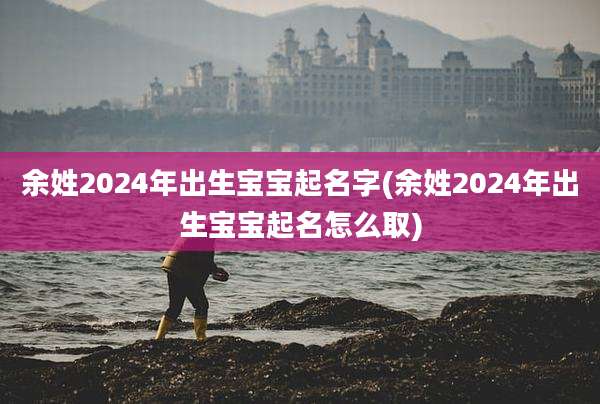 余姓2024年出生宝宝起名字(余姓2024年出生宝宝起名怎么取)