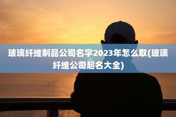 玻璃纤维制品公司名字2023年怎么取(玻璃纤维公司起名大全)