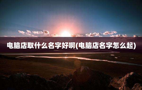电脑店取什么名字好啊(电脑店名字怎么起)