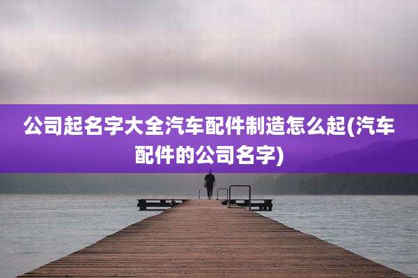 公司起名字大全汽车配件制造怎么起(汽车配件的公司名字)