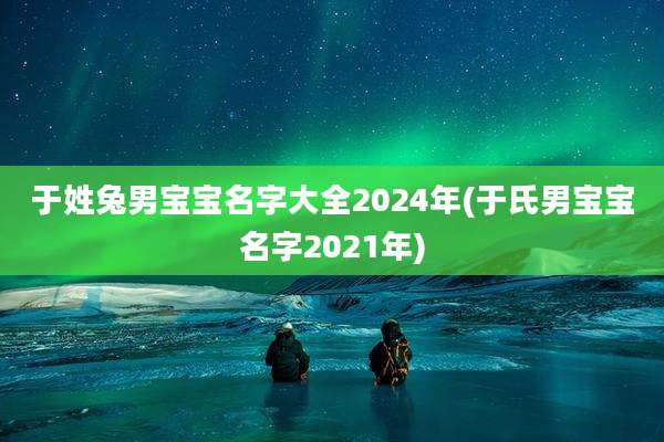 于姓兔男宝宝名字大全2024年(于氏男宝宝名字2021年)