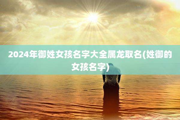 2024年御姓女孩名字大全属龙取名(姓御的女孩名字)