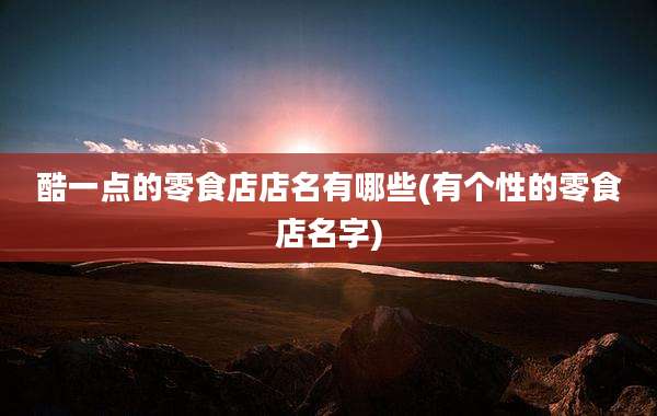 酷一点的零食店店名有哪些(有个性的零食店名字)