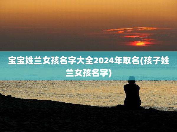 宝宝姓兰女孩名字大全2024年取名(孩子姓兰女孩名字)