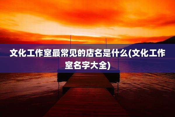 文化工作室最常见的店名是什么(文化工作室名字大全)