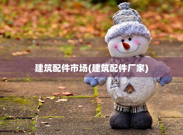 建筑配件市场(建筑配件厂家)