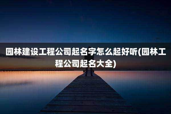 园林建设工程公司起名字怎么起好听(园林工程公司起名大全)
