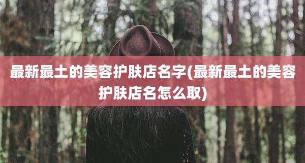 最新最土的美容护肤店名字(最新最土的美容护肤店名怎么取)