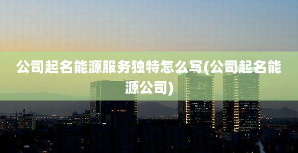 公司起名能源服务独特怎么写(公司起名能源公司)