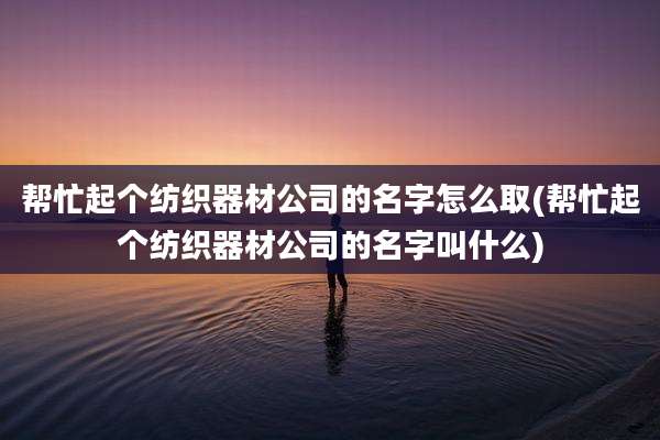 帮忙起个纺织器材公司的名字怎么取(帮忙起个纺织器材公司的名字叫什么)