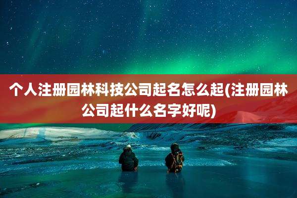 个人注册园林科技公司起名怎么起(注册园林公司起什么名字好呢)