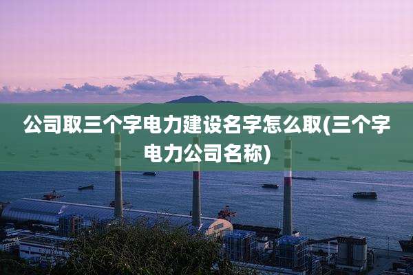 公司取三个字电力建设名字怎么取(三个字电力公司名称)