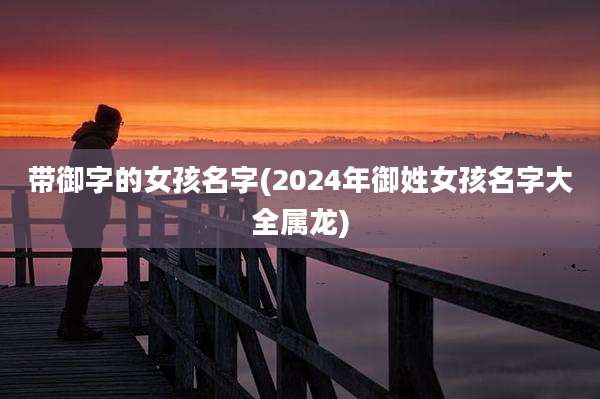 带御字的女孩名字(2024年御姓女孩名字大全属龙)