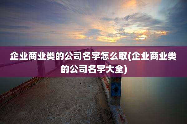 企业商业类的公司名字怎么取(企业商业类的公司名字大全)