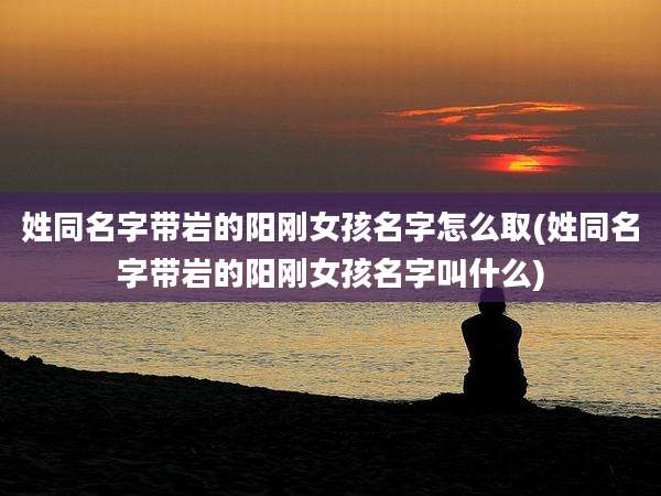 姓同名字带岩的阳刚女孩名字怎么取(姓同名字带岩的阳刚女孩名字叫什么)