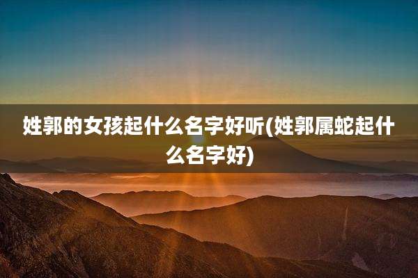 姓郭的女孩起什么名字好听(姓郭属蛇起什么名字好)
