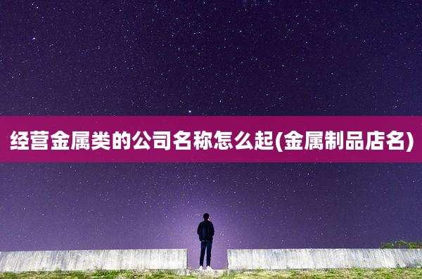 经营金属类的公司名称怎么起(金属制品店名)