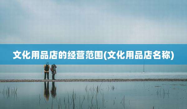 文化用品店的经营范围(文化用品店名称)