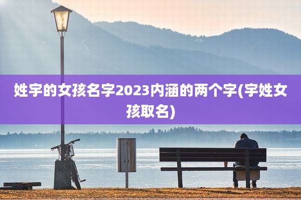 姓宇的女孩名字2023内涵的两个字(宇姓女孩取名)