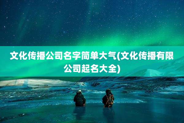 文化传播公司名字简单大气(文化传播有限公司起名大全)