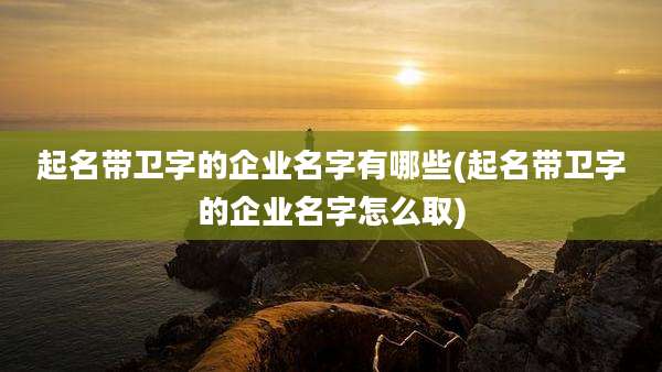 起名带卫字的企业名字有哪些(起名带卫字的企业名字怎么取)