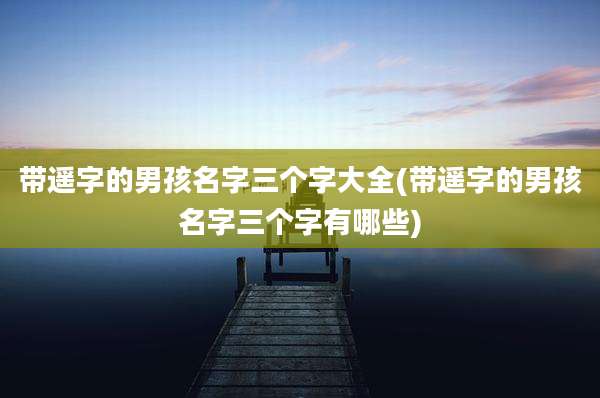 带遥字的男孩名字三个字大全(带遥字的男孩名字三个字有哪些)