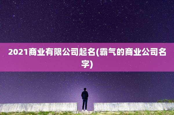2021商业有限公司起名(霸气的商业公司名字)