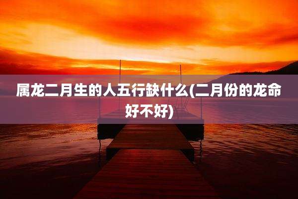 属龙二月生的人五行缺什么(二月份的龙命好不好)