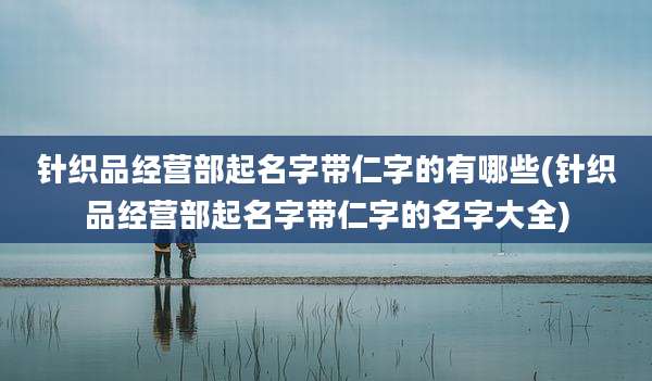 针织品经营部起名字带仁字的有哪些(针织品经营部起名字带仁字的名字大全)