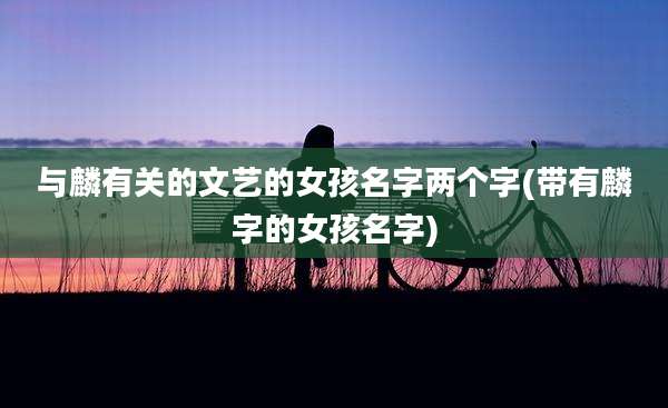 与麟有关的文艺的女孩名字两个字(带有麟字的女孩名字)