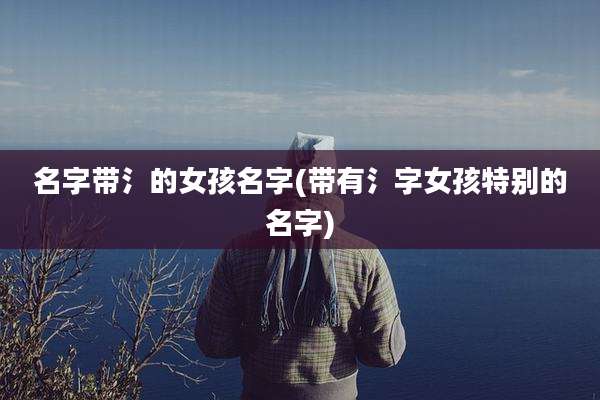 名字带氵的女孩名字(带有氵字女孩特别的名字)