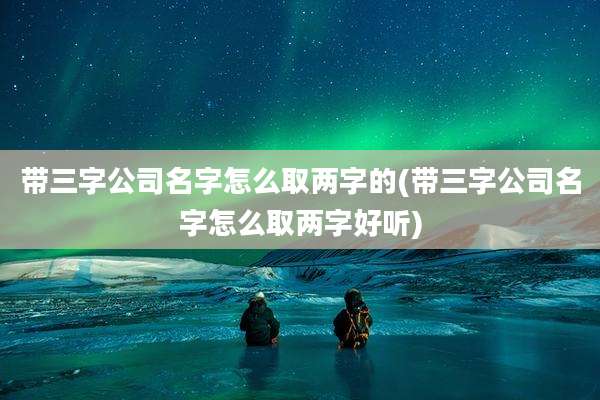 带三字公司名字怎么取两字的(带三字公司名字怎么取两字好听)