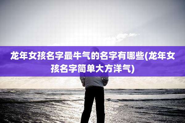 龙年女孩名字最牛气的名字有哪些(龙年女孩名字简单大方洋气)