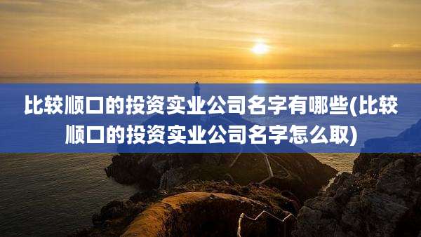 比较顺口的投资实业公司名字有哪些(比较顺口的投资实业公司名字怎么取)