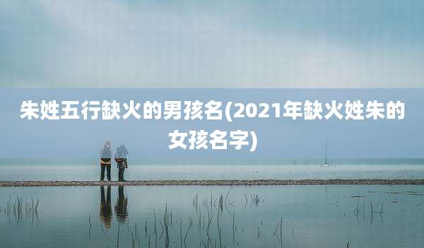 朱姓五行缺火的男孩名(2021年缺火姓朱的女孩名字)