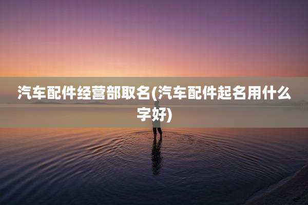 汽车配件经营部取名(汽车配件起名用什么字好)