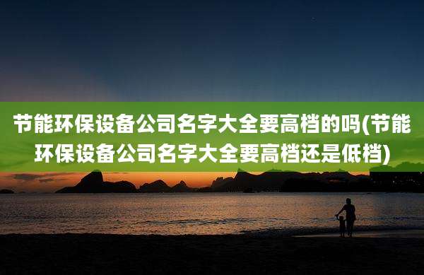 节能环保设备公司名字大全要高档的吗(节能环保设备公司名字大全要高档还是低档)