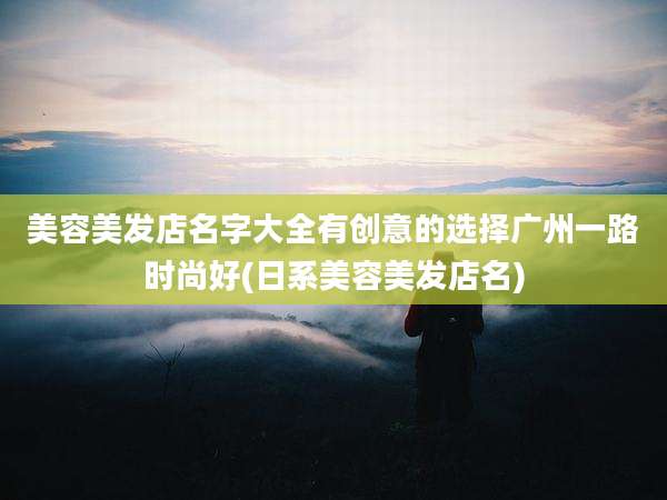 美容美发店名字大全有创意的选择广州一路时尚好(日系美容美发店名)