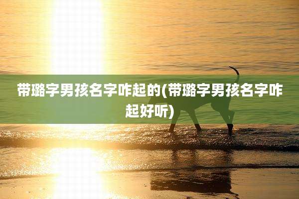 带璐字男孩名字咋起的(带璐字男孩名字咋起好听)