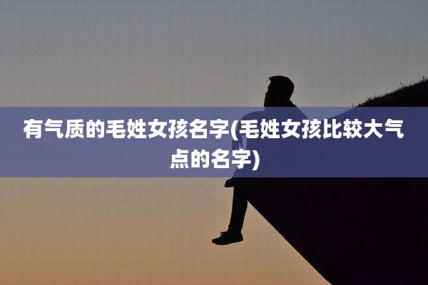 有气质的毛姓女孩名字(毛姓女孩比较大气点的名字)