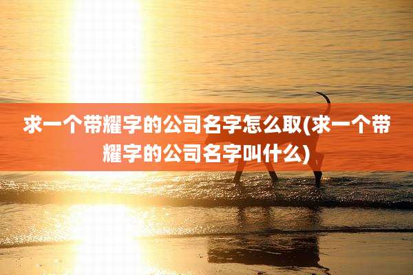 求一个带耀字的公司名字怎么取(求一个带耀字的公司名字叫什么)