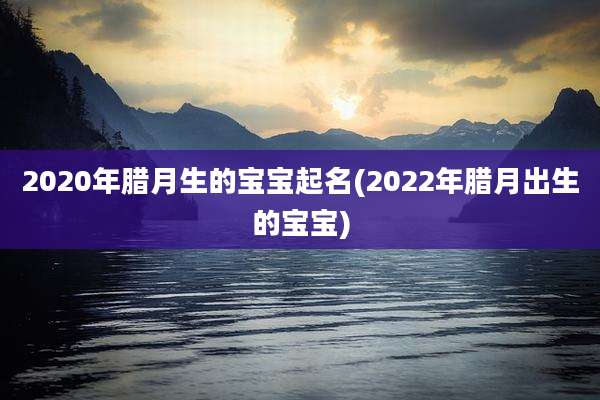 2020年腊月生的宝宝起名(2022年腊月出生的宝宝)