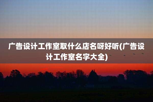 广告设计工作室取什么店名呀好听(广告设计工作室名字大全)
