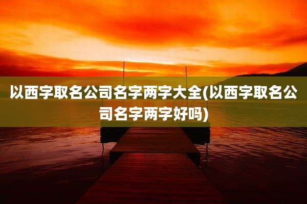 以西字取名公司名字两字大全(以西字取名公司名字两字好吗)