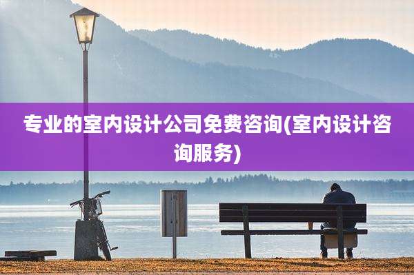 专业的室内设计公司免费咨询(室内设计咨询服务)