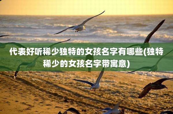 代表好听稀少独特的女孩名字有哪些(独特稀少的女孩名字带寓意)