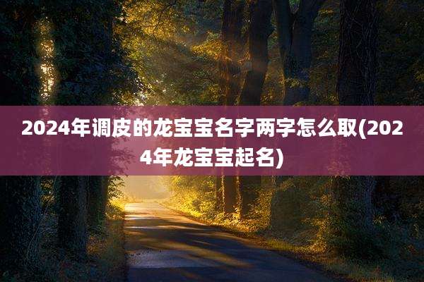 2024年调皮的龙宝宝名字两字怎么取(2024年龙宝宝起名)