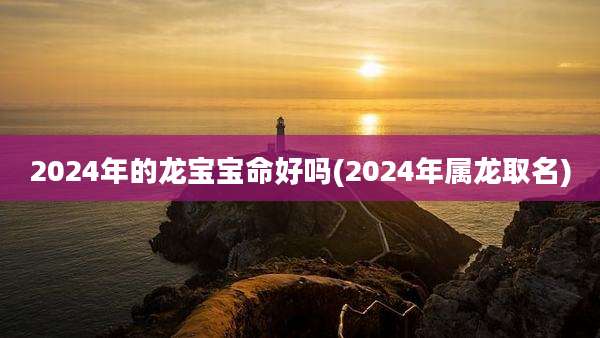 2024年的龙宝宝命好吗(2024年属龙取名)