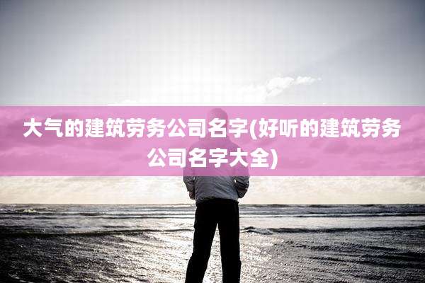 大气的建筑劳务公司名字(好听的建筑劳务公司名字大全)