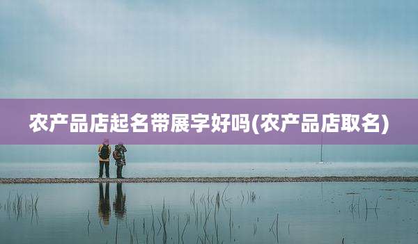 农产品店起名带展字好吗(农产品店取名)